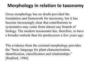 Morphology in relation to taxonomy
Gross morphology has no doubt provided the
foundation and framework for taxonomy, but it has
become increasingly clear that contributions to
systematics may come from almost any branch of
biology. The modern taxonomist has, therefore, to have
a broader outlook than his predecessor a few years ago.
The evidence from the external morphology provides
the “basic language for plant characterization,
identification, classification and relationships.”
[Radford, 1986]
 
