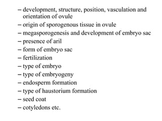 – development, structure, position, vasculation and
orientation of ovule
– origin of sporogenous tissue in ovule
– megasporogenesis and development of embryo sac
– presence of aril
– form of embryo sac
– fertilization
– type of embryo
– type of embryogeny
– endosperm formation
– type of haustorium formation
– seed coat
– cotyledons etc.
 