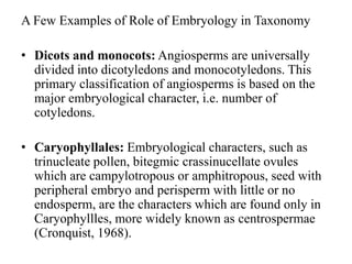 A Few Examples of Role of Embryology in Taxonomy
• Dicots and monocots: Angiosperms are universally
divided into dicotyledons and monocotyledons. This
primary classification of angiosperms is based on the
major embryological character, i.e. number of
cotyledons.
• Caryophyllales: Embryological characters, such as
trinucleate pollen, bitegmic crassinucellate ovules
which are campylotropous or amphitropous, seed with
peripheral embryo and perisperm with little or no
endosperm, are the characters which are found only in
Caryophyllles, more widely known as centrospermae
(Cronquist, 1968).
 