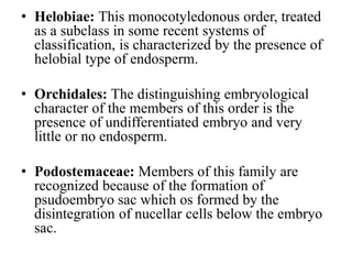 • Helobiae: This monocotyledonous order, treated
as a subclass in some recent systems of
classification, is characterized by the presence of
helobial type of endosperm.
• Orchidales: The distinguishing embryological
character of the members of this order is the
presence of undifferentiated embryo and very
little or no endosperm.
• Podostemaceae: Members of this family are
recognized because of the formation of
psudoembryo sac which os formed by the
disintegration of nucellar cells below the embryo
sac.
 