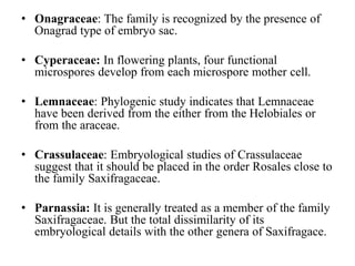 • Onagraceae: The family is recognized by the presence of
Onagrad type of embryo sac.
• Cyperaceae: In flowering plants, four functional
microspores develop from each microspore mother cell.
• Lemnaceae: Phylogenic study indicates that Lemnaceae
have been derived from the either from the Helobiales or
from the araceae.
• Crassulaceae: Embryological studies of Crassulaceae
suggest that it should be placed in the order Rosales close to
the family Saxifragaceae.
• Parnassia: It is generally treated as a member of the family
Saxifragaceae. But the total dissimilarity of its
embryological details with the other genera of Saxifragace.
 