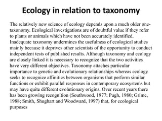 Ecology in relation to taxonomy
The relatively new science of ecology depends upon a much older one-
taxonomy. Ecological investigations are of doubtful value if they refer
to plants or animals which have not been accurately identified.
Inadequate taxonomy undermines the usefulness of ecological studies
mainly because it deprives other scientists of the opportunity to conduct
independent tests of published results. Although taxonomy and ecology
are closely linked it is necessary to recognize that the two activities
have very different objectives. Taxonomy attaches particular
importance to genetic and evolutionary relationships whereas ecology
seeks to recognize affinities between organisms that perform similar
functions or exhibit parallel responses in contemporary ecosystems but
may have quite different evolutionary origins. Over recent years there
has been growing recognition (Southwood, 1977; Pugh, 1980; Grime,
1988; Smith, Shughart and Woodward, 1997) that, for ecological
purposes
 