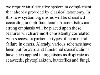 we require an alternative system to complement
that already provided by classical taxonomy. In
this new system organisms will be classified
according to their functional characteristics and
strong emphasis will be placed upon those
features which are most consistently correlated
with success in particular types of habitat and
failure in others. Already, various schemes have
been put forward and functional classifications
have been applied to organisms as disparate as
seaweeds, phytoplankton, butterflies and fungi.
 