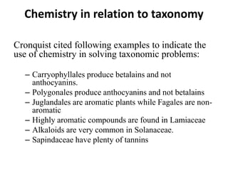 Chemistry in relation to taxonomy
Cronquist cited following examples to indicate the
use of chemistry in solving taxonomic problems:
– Carryophyllales produce betalains and not
anthocyanins.
– Polygonales produce anthocyanins and not betalains
– Juglandales are aromatic plants while Fagales are non-
aromatic
– Highly aromatic compounds are found in Lamiaceae
– Alkaloids are very common in Solanaceae.
– Sapindaceae have plenty of tannins
 