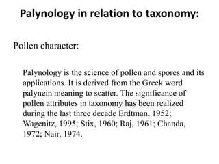 Palynology in relation to taxonomy:
Pollen character:
Palynology is the science of pollen and spores and its
applications. It is derived from the Greek word
palynein meaning to scatter. The significance of
pollen attributes in taxonomy has been realized
during the last three decade Erdtman, 1952;
Wagenitz, 1995; Stix, 1960; Raj, 1961; Chanda,
1972; Nair, 1974.
 