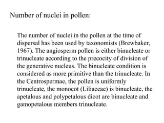 Number of nuclei in pollen:
The number of nuclei in the pollen at the time of
dispersal has been used by taxonomists (Brewbaker,
1967). The angiosperm pollen is either binucleate or
trinucleate according to the precocity of division of
the generative nucleus. The binucleate condition is
considered as more primitive than the trinucleate. In
the Centrospermae, the pollen is uniformly
trinucleate, the monocot (Liliaceae) is binucleate, the
apetalous and polypetalous dicot are binucleate and
gamopetalous members trinucleate.
 