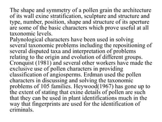 The shape and symmetry of a pollen grain the architecture
of its wall exine stratification, sculpture and structure and
type, number, position, shape and structure of its aperture
are some of the basic characters which prove useful at all
taxonomic levels.
Palynological characters have been used in solving
several taxonomic problems including the repositioning of
several disputed taxa and interpretation of problems
relating to the origin and evolution of different groups.
Cronquist (1981) and several other workers have made the
exclusive use of pollen characters in providing
classification of angiosperms. Erdman used the pollen
characters in discussing and solving the taxonomic
problems of 105 families. Heywood(1967) has gone up to
the extent of stating that exine details of pollen are such
that they can be used in plant identifications much in the
way that fingerprints are used for the identification of
criminals.
 