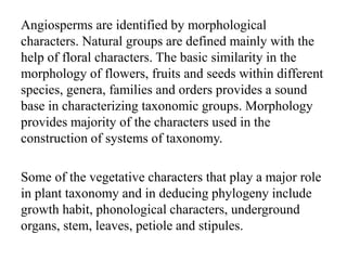 Angiosperms are identified by morphological
characters. Natural groups are defined mainly with the
help of floral characters. The basic similarity in the
morphology of flowers, fruits and seeds within different
species, genera, families and orders provides a sound
base in characterizing taxonomic groups. Morphology
provides majority of the characters used in the
construction of systems of taxonomy.
Some of the vegetative characters that play a major role
in plant taxonomy and in deducing phylogeny include
growth habit, phonological characters, underground
organs, stem, leaves, petiole and stipules.
 
