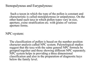 Stenopalynous and Eurypalynous:
Such a taxon in which the type of the pollen is constant and
characteristic is called stenopalymous or unipalynous. On the
other hand such taxa in which pollen types vary in size,
aperture, exine stratification etc. with grains of various
aperture forms.
NPC-system:
The classification of pollen is based on the number position
character analysis called NPC system. Palynological studies
suggest that the taxa with the same general NPC formula be
grouped together and those showing different NPC separately.
NPC system helps in providing a three dimensional
classification and also in the preparation of diagnostic keys
below the family level.
 