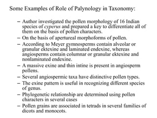 Some Examples of Role of Palynology in Taxonomy:
– Author investigated the pollen morphology of 16 Indian
species of cyperus and prepared a key to differentiate all of
them on the basis of pollen characters.
– On the basis of apertureal morphoforms of pollen.
– According to Meyer gymnosperms contain alveolar or
granular ektexine and laminated endexine, whereas
angiosperms contain columnar or granular ektexine and
nonlaminated endexine.
– A massive exine and thin intine is present in angiosperm
pollens.
– Several angiospermic taxa have distinctive pollen types.
– The exine pattern is useful in recognizing different species
of genus.
– Phylogenetic relationship are determined using pollen
characters in several cases
– Pollen grains are associated in tetrads in several families of
dicots and monocots.
 