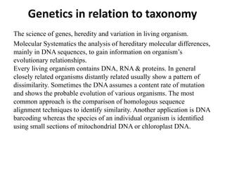 Genetics in relation to taxonomy
The science of genes, heredity and variation in living organism.
Molecular Systematics the analysis of hereditary molecular differences,
mainly in DNA sequences, to gain information on organism’s
evolutionary relationships.
Every living organism contains DNA, RNA & proteins. In general
closely related organisms distantly related usually show a pattern of
dissimilarity. Sometimes the DNA assumes a content rate of mutation
and shows the probable evolution of various organisms. The most
common approach is the comparison of homologous sequence
alignment techniques to identify similarity. Another application is DNA
barcoding whereas the species of an individual organism is identified
using small sections of mitochondrial DNA or chloroplast DNA.
 