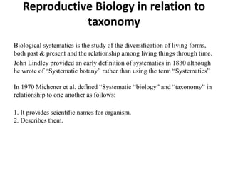 Reproductive Biology in relation to
taxonomy
Biological systematics is the study of the diversification of living forms,
both past & present and the relationship among living things through time.
John Lindley provided an early definition of systematics in 1830 although
he wrote of “Systematic botany” rather than using the term “Systematics”
In 1970 Michener et al. defined “Systematic “biology” and “taxonomy” in
relationship to one another as follows:
1. It provides scientific names for organism.
2. Describes them.
 