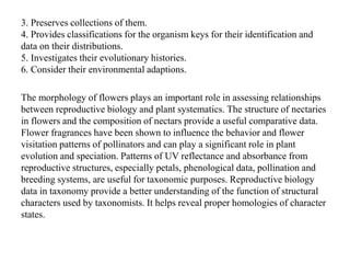 3. Preserves collections of them.
4. Provides classifications for the organism keys for their identification and
data on their distributions.
5. Investigates their evolutionary histories.
6. Consider their environmental adaptions.
The morphology of flowers plays an important role in assessing relationships
between reproductive biology and plant systematics. The structure of nectaries
in flowers and the composition of nectars provide a useful comparative data.
Flower fragrances have been shown to influence the behavior and flower
visitation patterns of pollinators and can play a significant role in plant
evolution and speciation. Patterns of UV reflectance and absorbance from
reproductive structures, especially petals, phenological data, pollination and
breeding systems, are useful for taxonomic purposes. Reproductive biology
data in taxonomy provide a better understanding of the function of structural
characters used by taxonomists. It helps reveal proper homologies of character
states.
 