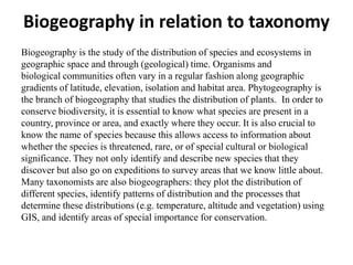 Biogeography in relation to taxonomy
Biogeography is the study of the distribution of species and ecosystems in
geographic space and through (geological) time. Organisms and
biological communities often vary in a regular fashion along geographic
gradients of latitude, elevation, isolation and habitat area. Phytogeography is
the branch of biogeography that studies the distribution of plants. In order to
conserve biodiversity, it is essential to know what species are present in a
country, province or area, and exactly where they occur. It is also crucial to
know the name of species because this allows access to information about
whether the species is threatened, rare, or of special cultural or biological
significance. They not only identify and describe new species that they
discover but also go on expeditions to survey areas that we know little about.
Many taxonomists are also biogeographers: they plot the distribution of
different species, identify patterns of distribution and the processes that
determine these distributions (e.g. temperature, altitude and vegetation) using
GIS, and identify areas of special importance for conservation.
 