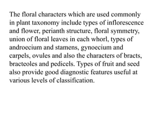 The floral characters which are used commonly
in plant taxonomy include types of inflorescence
and flower, perianth structure, floral symmetry,
union of floral leaves in each whorl, types of
androecium and stamens, gynoecium and
carpels, ovules and also the characters of bracts,
bracteoles and pedicels. Types of fruit and seed
also provide good diagnostic features useful at
various levels of classification.
 