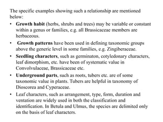 The specific examples showing such a relationship are mentioned
below:
• Growth habit (herbs, shrubs and trees) may be variable or constant
within a genus or families, e.g. all Brassicaceae members are
herbaceous.
• Growth patterns have been used in defining taxonomic groups
above the generic level in some families, e.g. Zingiberaceae.
• Seedling characters, such as germinaton, cotyledonary characters,
leaf dimorphism, etc. have been of systematic value in
Convolvulaceae, Brassicaceae etc.
• Underground parts, such as roots, tubers etc. are of some
taxonomic value in plants. Tubers are helpful in taxonomy of
Dioscorea and Cyperaceae.
• Leaf characters, such as arrangement, type, form, duration and
ventation are widely used in both the classification and
identification. In Betula and Ulmus, the species are delimited only
on the basis of leaf characters.
 