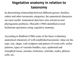 Vegetative anatomy in relation to
taxonomy
In determining relationship between different genera, families,
orders and other taxonomic categories, the anatomical characters
are most useful. Anatomical data have also solved several
phylogenetic problems. Metcalfe (1968) identified several
herbarium specimens using vegetative anatomy.
According to Radford (1986) some of the basic evidentiary
anatomical characters of well-established taxonomic value are the
type, size, shape, wall sculpture and pattern of wood cells, stellar
patterns, types of vascular bundles, rays, epidermal and
mesophyll tissue, stomata, trichomes, sclerides, nodes, phloem
cells, etc.
 