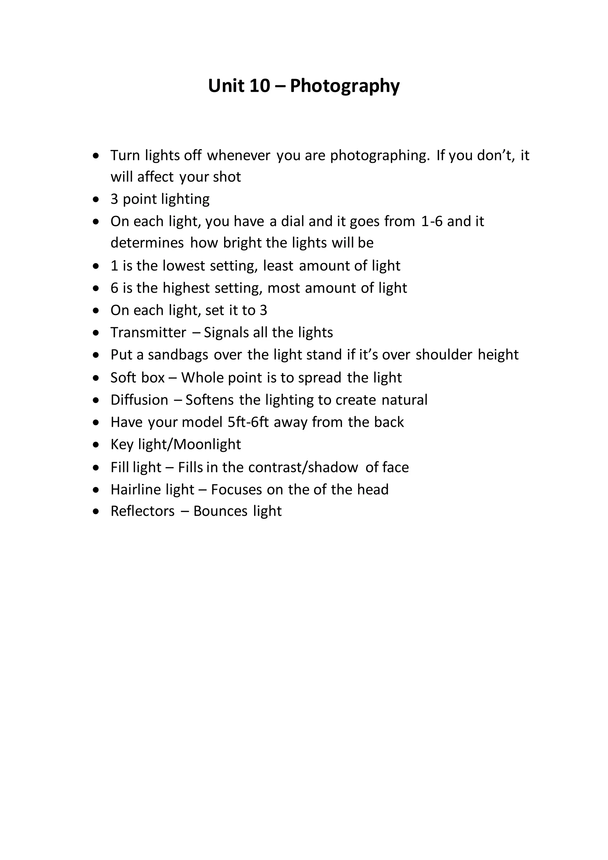 Unit 10 – Photography
Turn lights off whenever you are photographing. If you don’t, it
will affect your shot
3 point lighting
On each light, you have a dial and it goes from 1-6 and it
determines how bright the lights will be
1 is the lowest setting, least amount of light
6 is the highest setting, most amount of light
On each light, set it to 3
Transmitter – Signals all the lights
Put a sandbags over the light stand if it’s over shoulder height
Soft box – Whole point is to spread the light
Diffusion – Softens the lighting to create natural
Have your model 5ft-6ft away from the back
Key light/Moonlight
Fill light – Fills in the contrast/shadow of face
Hairline light – Focuses on the of the head
Reflectors – Bounces light