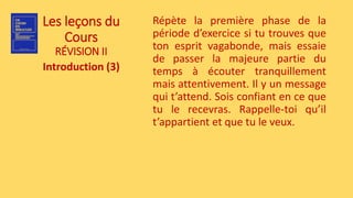 Les leçons du
Cours
RÉVISION II
Introduction (3)
Répète la première phase de la
période d’exercice si tu trouves que
ton esprit vagabonde, mais essaie
de passer la majeure partie du
temps à écouter tranquillement
mais attentivement. Il y un message
qui t’attend. Sois confiant en ce que
tu le recevras. Rappelle-toi qu’il
t’appartient et que tu le veux.
 
