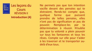 Les leçons du
Cours
RÉVISION II
Introduction (4)
Ne permets pas que ton intention
vacille devant des pensées qui te
distraient. Rends-toi compte que,
quelque forme que puissent
prendre de telles pensées, elles
n’ont pas de signification et pas de
pouvoir. Remplace-les par ta
détermination à réussir. N’oublie
pas que ta volonté a plein pouvoir
sur tous les fantasmes et tous les
rêves. Compte sur elle pour t’aider
à les traverser et te transporter au-
delà d’eux tous.
 