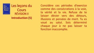 Les leçons du
Cours
RÉVISION II
Introduction (5)
Considère ces périodes d’exercice
comme des consécrations à la voie,
la vérité et la vie. Refuse de te
laisser dévier vers des détours,
illusions et pensées de mort. Tu es
voué au salut. Sois déterminé
chaque jour à ne pas laisser ta
fonction inaccomplie.
 