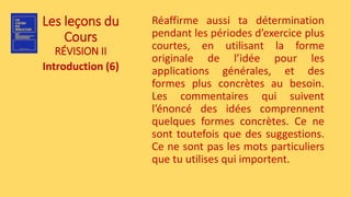 Les leçons du
Cours
RÉVISION II
Introduction (6)
Réaffirme aussi ta détermination
pendant les périodes d’exercice plus
courtes, en utilisant la forme
originale de l’idée pour les
applications générales, et des
formes plus concrètes au besoin.
Les commentaires qui suivent
l’énoncé des idées comprennent
quelques formes concrètes. Ce ne
sont toutefois que des suggestions.
Ce ne sont pas les mots particuliers
que tu utilises qui importent.
 