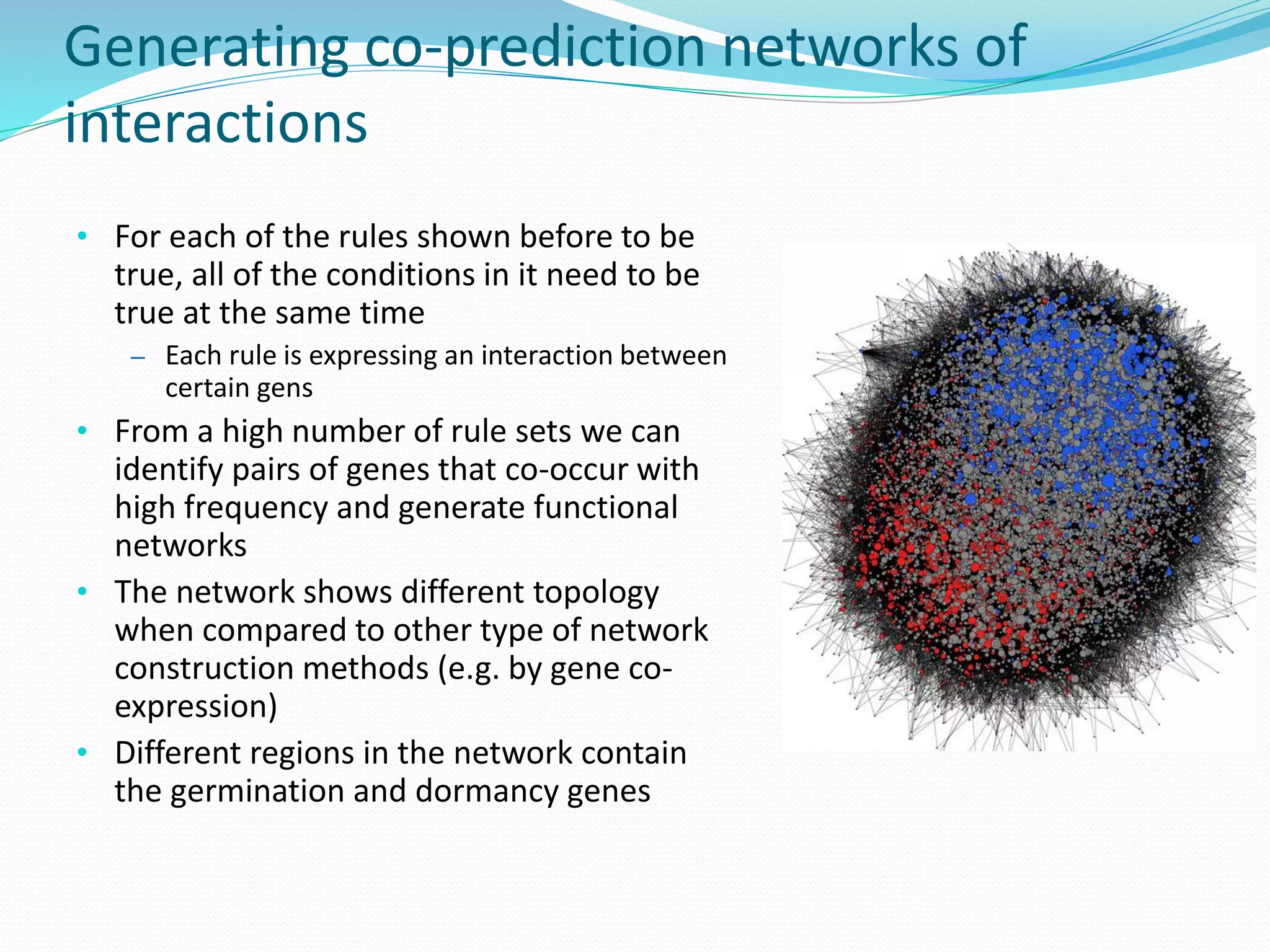 Generating co-prediction networks of
interactions
• For each of the rules shown before to be
true, all of the conditions in it need to be
true at the same time
– Each rule is expressing an interaction between
certain gens
• From a high number of rule sets we can
identify pairs of genes that co-occur with
high frequency and generate functional
networks
• The network shows different topology
when compared to other type of network
construction methods (e.g. by gene co-
expression)
• Different regions in the network contain
the germination and dormancy genes
 