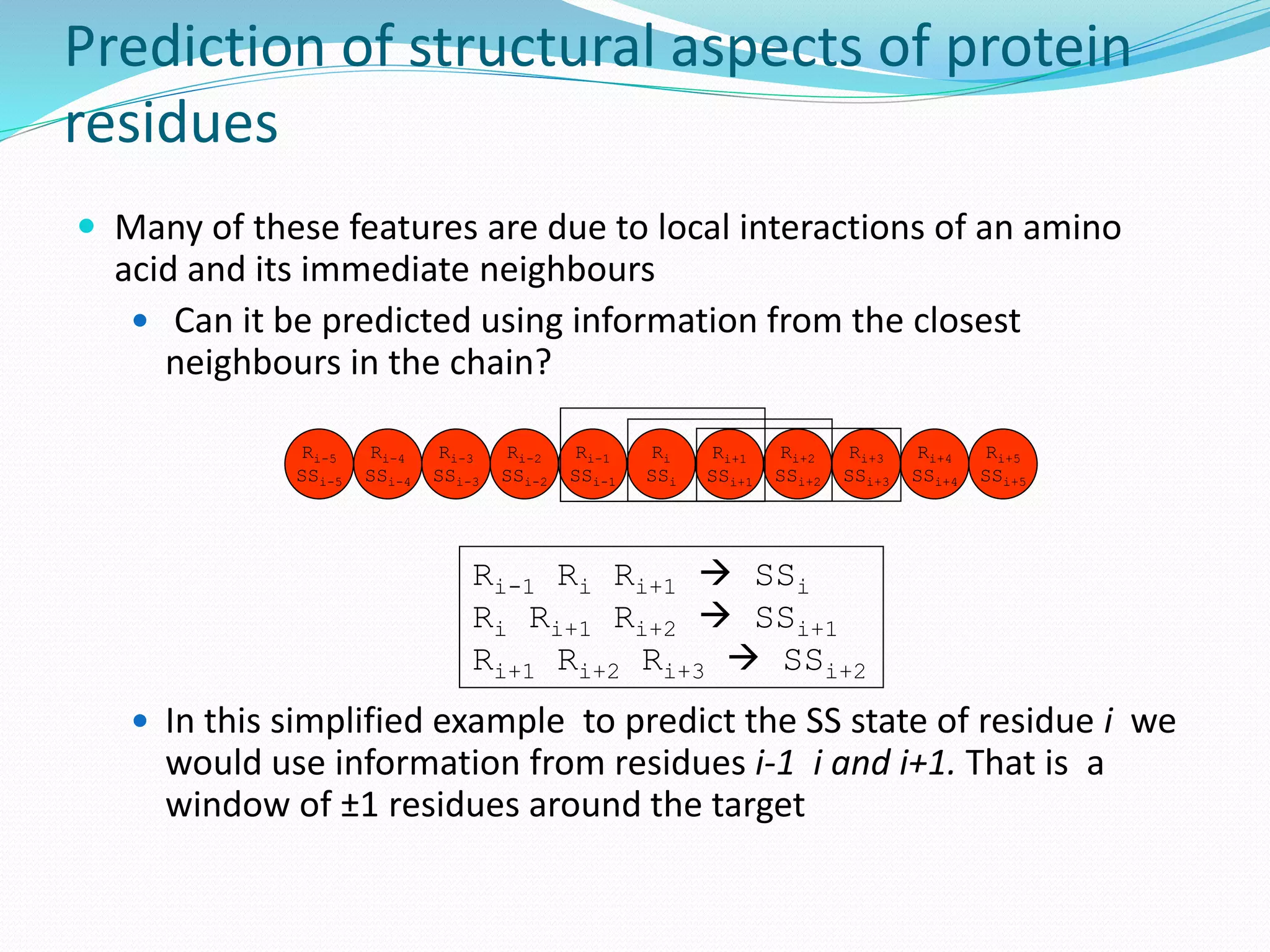 Prediction of structural aspects of protein
residues
 Many of these features are due to local interactions of an amino
acid and its immediate neighbours
 Can it be predicted using information from the closest
neighbours in the chain?
 In this simplified example to predict the SS state of residue i we
would use information from residues i-1 i and i+1. That is a
window of ±1 residues around the target
Ri
SSi
Ri+1
SSi+1
Ri-1
SSi-1
Ri+2
SSi+2
Ri-2
SSi-2
Ri+3
SSi+3
Ri+4
SSi+4
Ri-3
SSi-3
Ri-4
SSi-4
Ri-5
SSi-5
Ri+5
SSi+5
Ri-1 Ri Ri+1  SSi
Ri Ri+1 Ri+2  SSi+1
Ri+1 Ri+2 Ri+3  SSi+2
 
