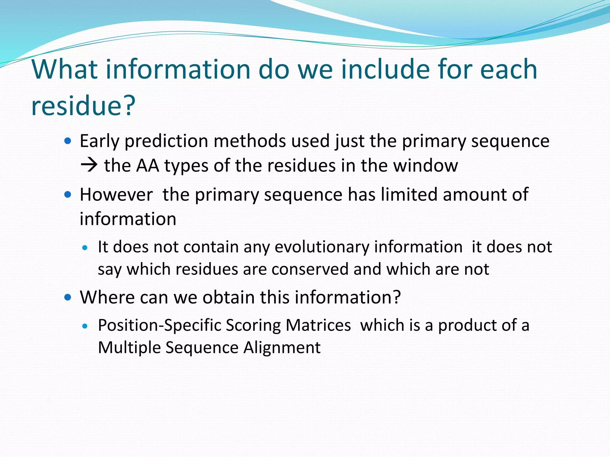 What information do we include for each
residue?
 Early prediction methods used just the primary sequence
 the AA types of the residues in the window
 However the primary sequence has limited amount of
information
 It does not contain any evolutionary information it does not
say which residues are conserved and which are not
 Where can we obtain this information?
 Position-Specific Scoring Matrices which is a product of a
Multiple Sequence Alignment
 