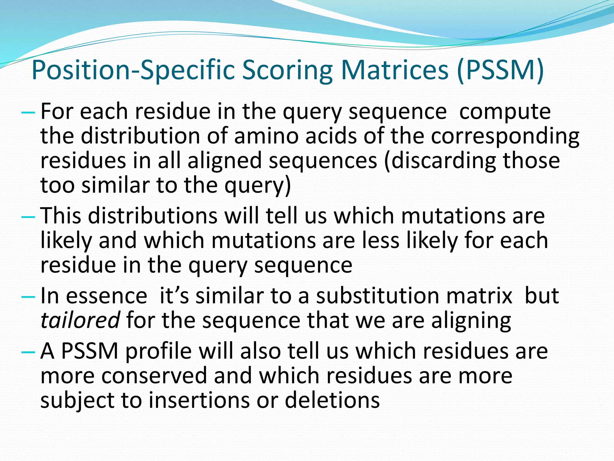Position-Specific Scoring Matrices (PSSM)
– For each residue in the query sequence compute
the distribution of amino acids of the corresponding
residues in all aligned sequences (discarding those
too similar to the query)
– This distributions will tell us which mutations are
likely and which mutations are less likely for each
residue in the query sequence
– In essence it’s similar to a substitution matrix but
tailored for the sequence that we are aligning
– A PSSM profile will also tell us which residues are
more conserved and which residues are more
subject to insertions or deletions
 