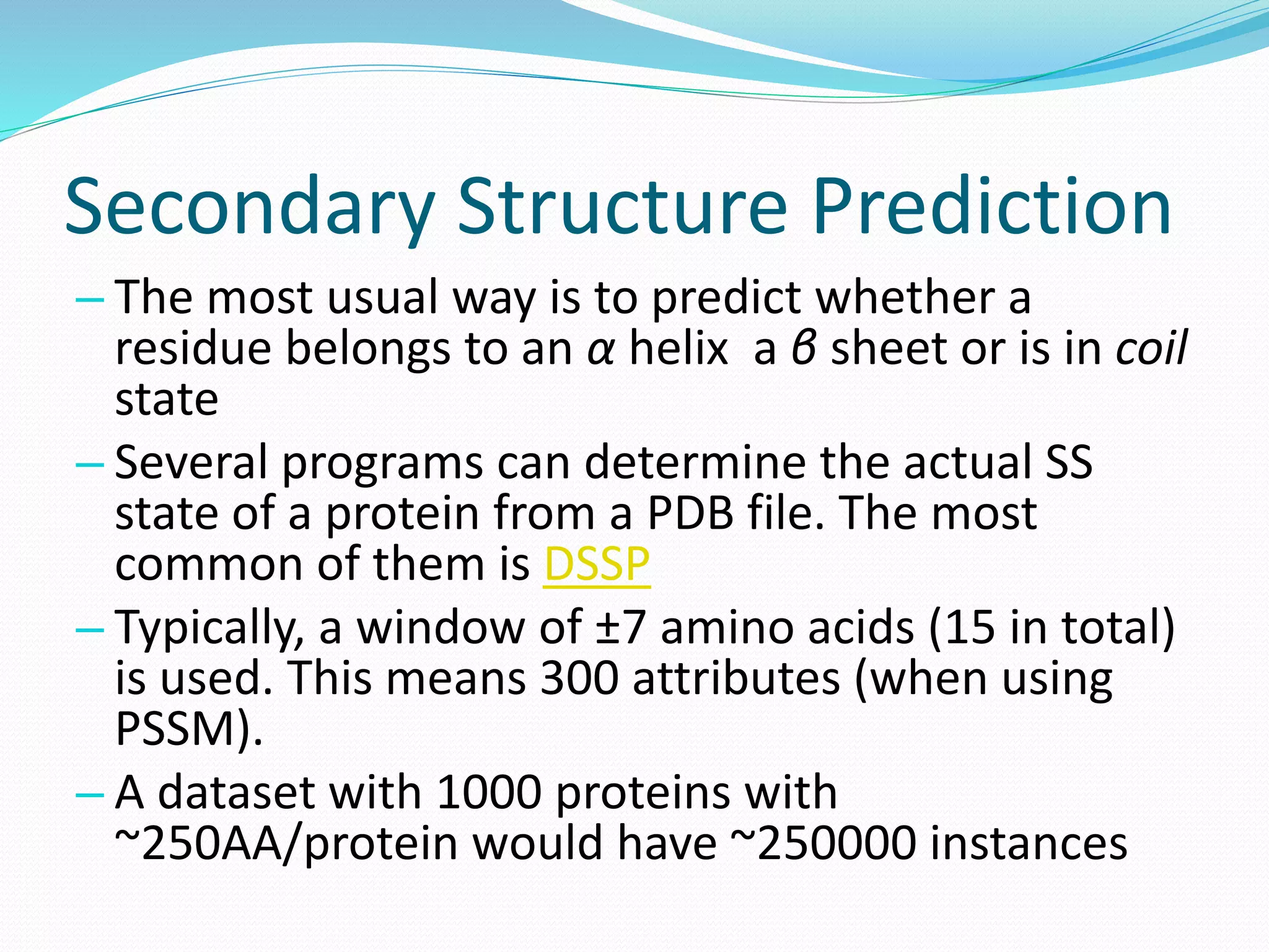 Secondary Structure Prediction
– The most usual way is to predict whether a
residue belongs to an α helix a β sheet or is in coil
state
– Several programs can determine the actual SS
state of a protein from a PDB file. The most
common of them is DSSP
– Typically, a window of ±7 amino acids (15 in total)
is used. This means 300 attributes (when using
PSSM).
– A dataset with 1000 proteins with
~250AA/protein would have ~250000 instances
 