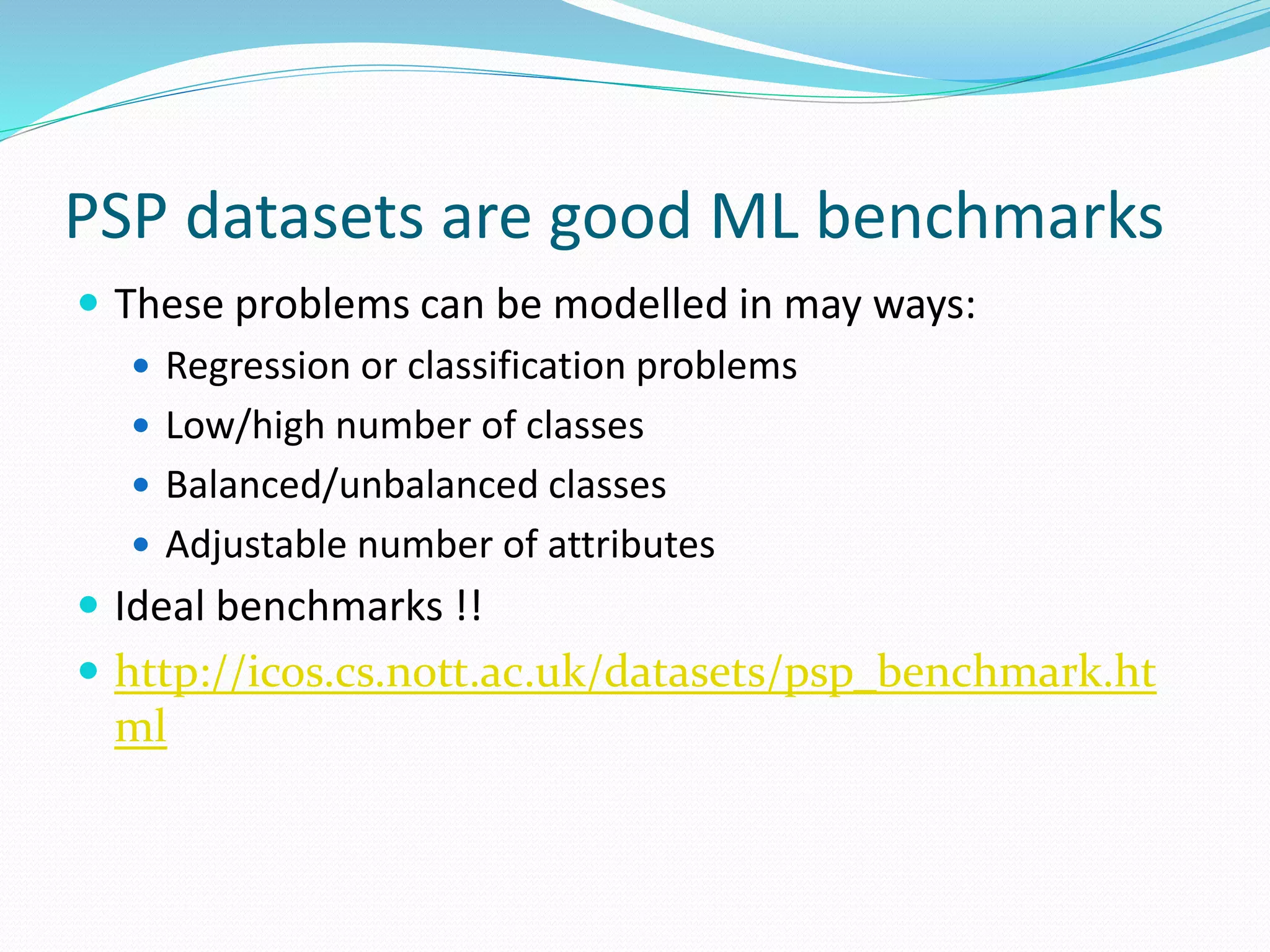PSP datasets are good ML benchmarks
 These problems can be modelled in may ways:
 Regression or classification problems
 Low/high number of classes
 Balanced/unbalanced classes
 Adjustable number of attributes
 Ideal benchmarks !!
 http://icos.cs.nott.ac.uk/datasets/psp_benchmark.ht
ml
 