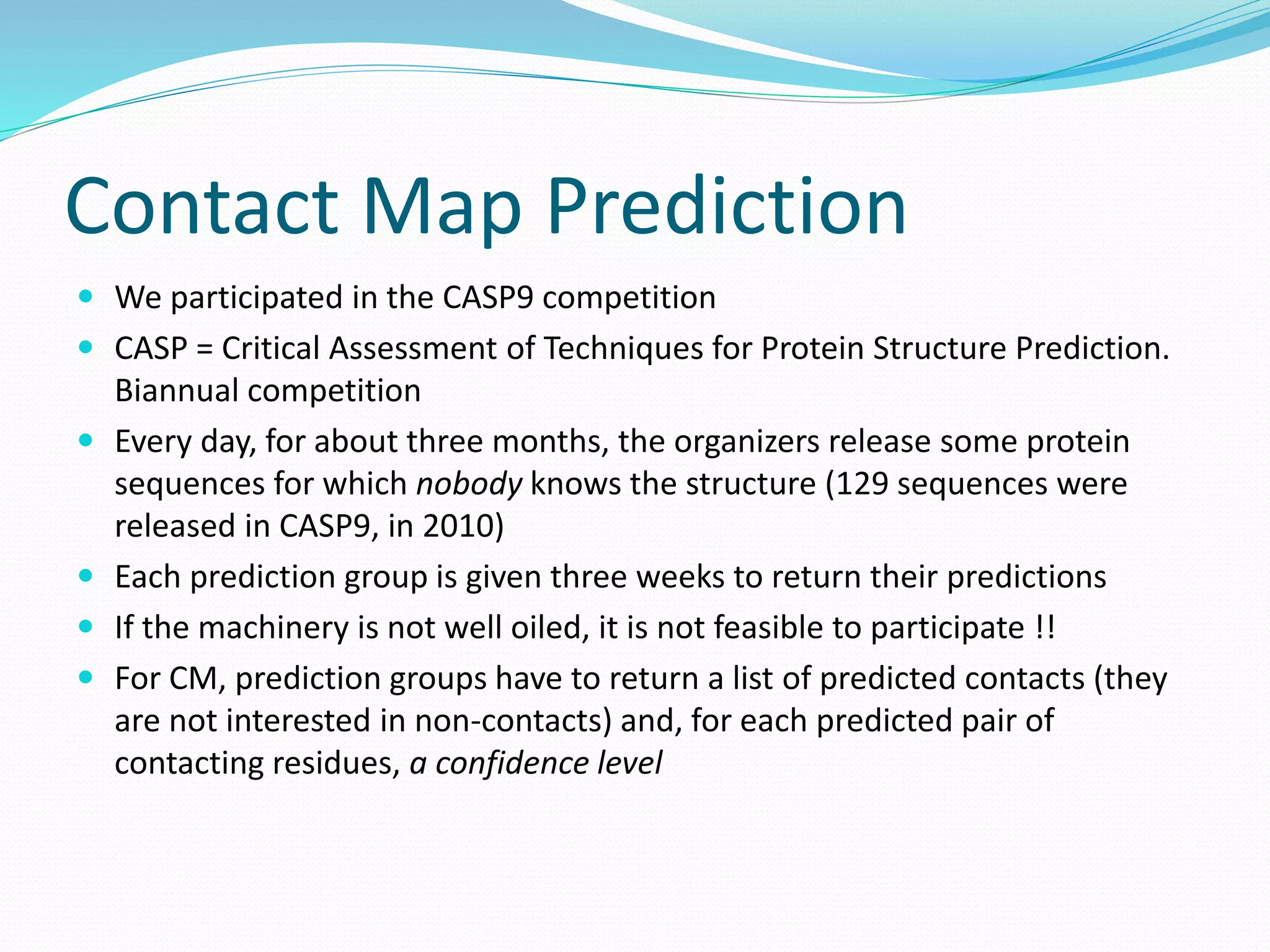 Contact Map Prediction
 We participated in the CASP9 competition
 CASP = Critical Assessment of Techniques for Protein Structure Prediction.
Biannual competition
 Every day, for about three months, the organizers release some protein
sequences for which nobody knows the structure (129 sequences were
released in CASP9, in 2010)
 Each prediction group is given three weeks to return their predictions
 If the machinery is not well oiled, it is not feasible to participate !!
 For CM, prediction groups have to return a list of predicted contacts (they
are not interested in non-contacts) and, for each predicted pair of
contacting residues, a confidence level
 