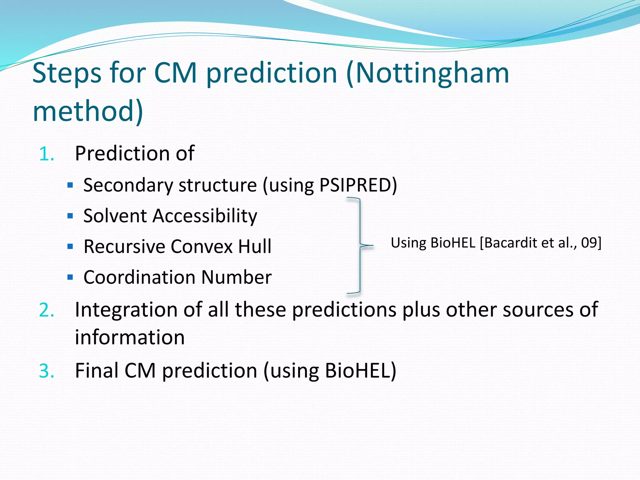 Steps for CM prediction (Nottingham
method)
1. Prediction of
 Secondary structure (using PSIPRED)
 Solvent Accessibility
 Recursive Convex Hull
 Coordination Number
2. Integration of all these predictions plus other sources of
information
3. Final CM prediction (using BioHEL)
Using BioHEL [Bacardit et al., 09]
 