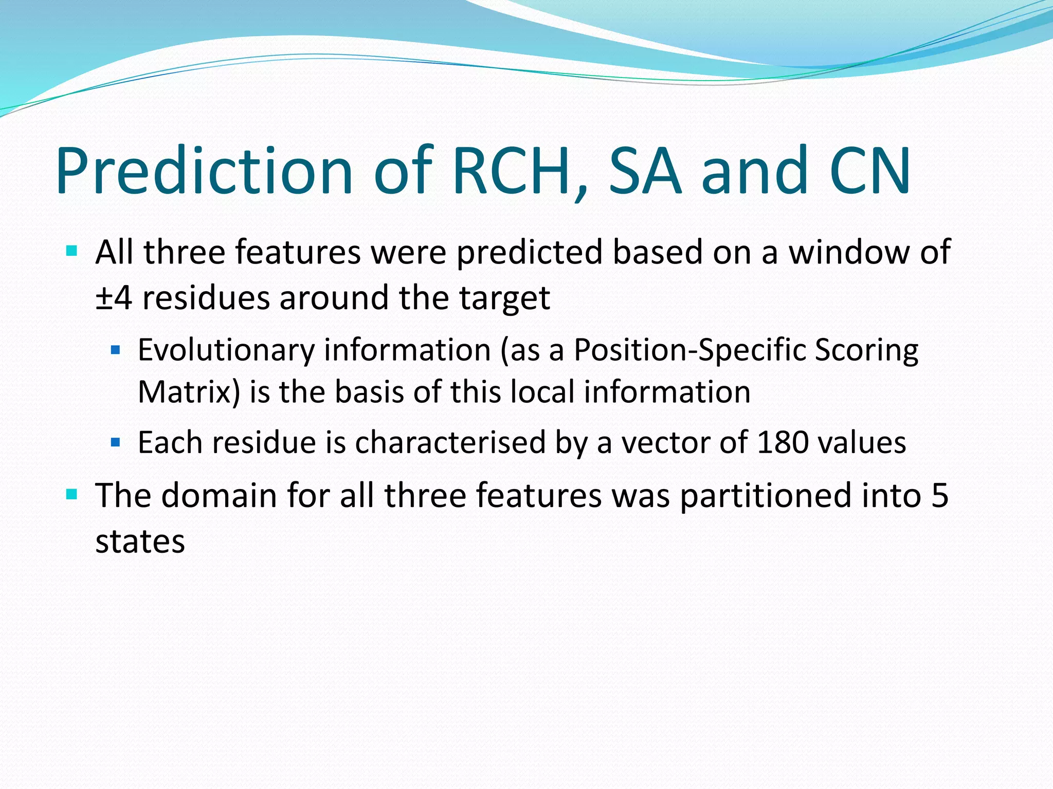 Prediction of RCH, SA and CN
 All three features were predicted based on a window of
±4 residues around the target
 Evolutionary information (as a Position-Specific Scoring
Matrix) is the basis of this local information
 Each residue is characterised by a vector of 180 values
 The domain for all three features was partitioned into 5
states
 