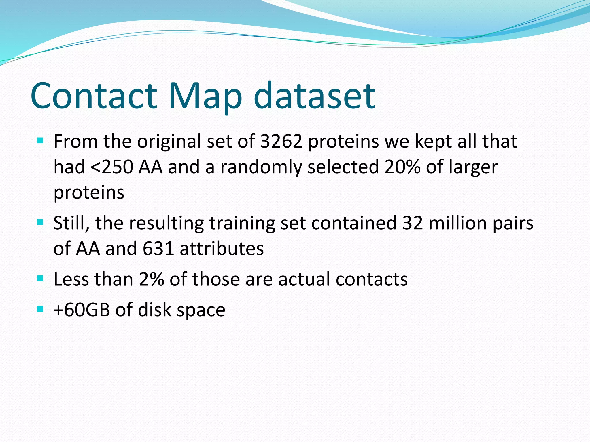 Contact Map dataset
 From the original set of 3262 proteins we kept all that
had <250 AA and a randomly selected 20% of larger
proteins
 Still, the resulting training set contained 32 million pairs
of AA and 631 attributes
 Less than 2% of those are actual contacts
 +60GB of disk space
 