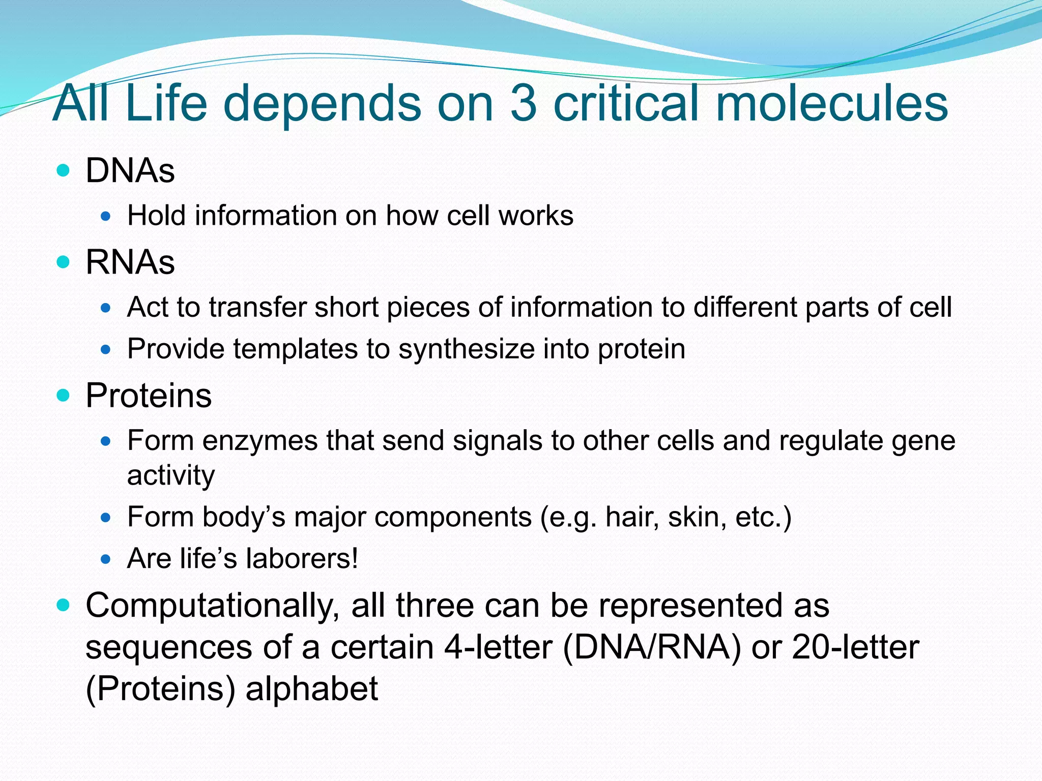 All Life depends on 3 critical molecules
 DNAs
 Hold information on how cell works
 RNAs
 Act to transfer short pieces of information to different parts of cell
 Provide templates to synthesize into protein
 Proteins
 Form enzymes that send signals to other cells and regulate gene
activity
 Form body’s major components (e.g. hair, skin, etc.)
 Are life’s laborers!
 Computationally, all three can be represented as
sequences of a certain 4-letter (DNA/RNA) or 20-letter
(Proteins) alphabet
 