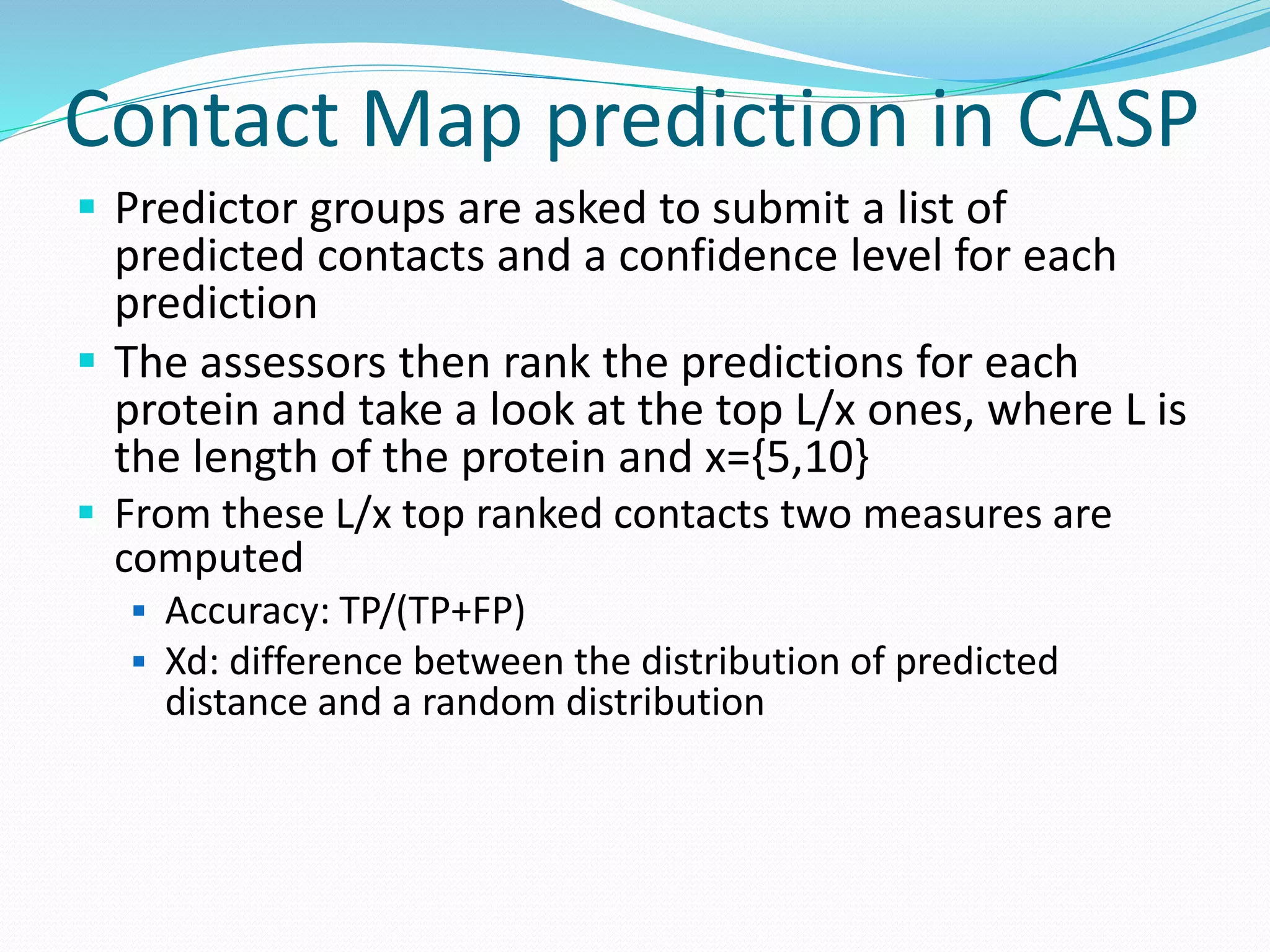 Contact Map prediction in CASP
 Predictor groups are asked to submit a list of
predicted contacts and a confidence level for each
prediction
 The assessors then rank the predictions for each
protein and take a look at the top L/x ones, where L is
the length of the protein and x={5,10}
 From these L/x top ranked contacts two measures are
computed
 Accuracy: TP/(TP+FP)
 Xd: difference between the distribution of predicted
distance and a random distribution
 