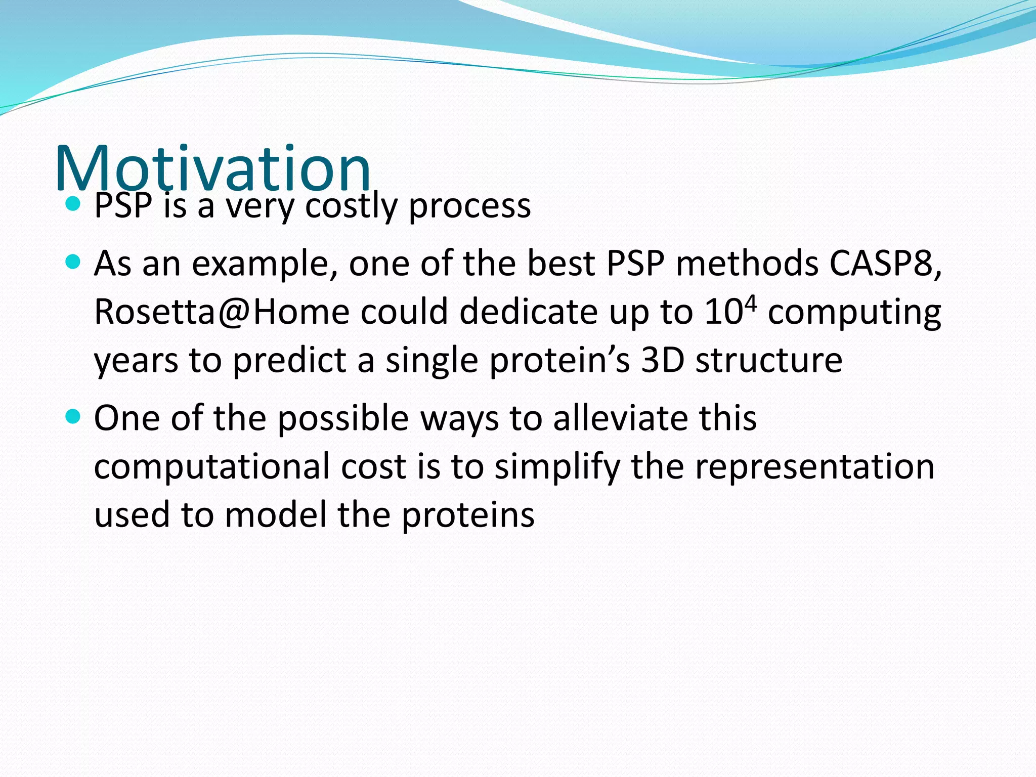Motivation PSP is a very costly process
 As an example, one of the best PSP methods CASP8,
Rosetta@Home could dedicate up to 104 computing
years to predict a single protein’s 3D structure
 One of the possible ways to alleviate this
computational cost is to simplify the representation
used to model the proteins
 