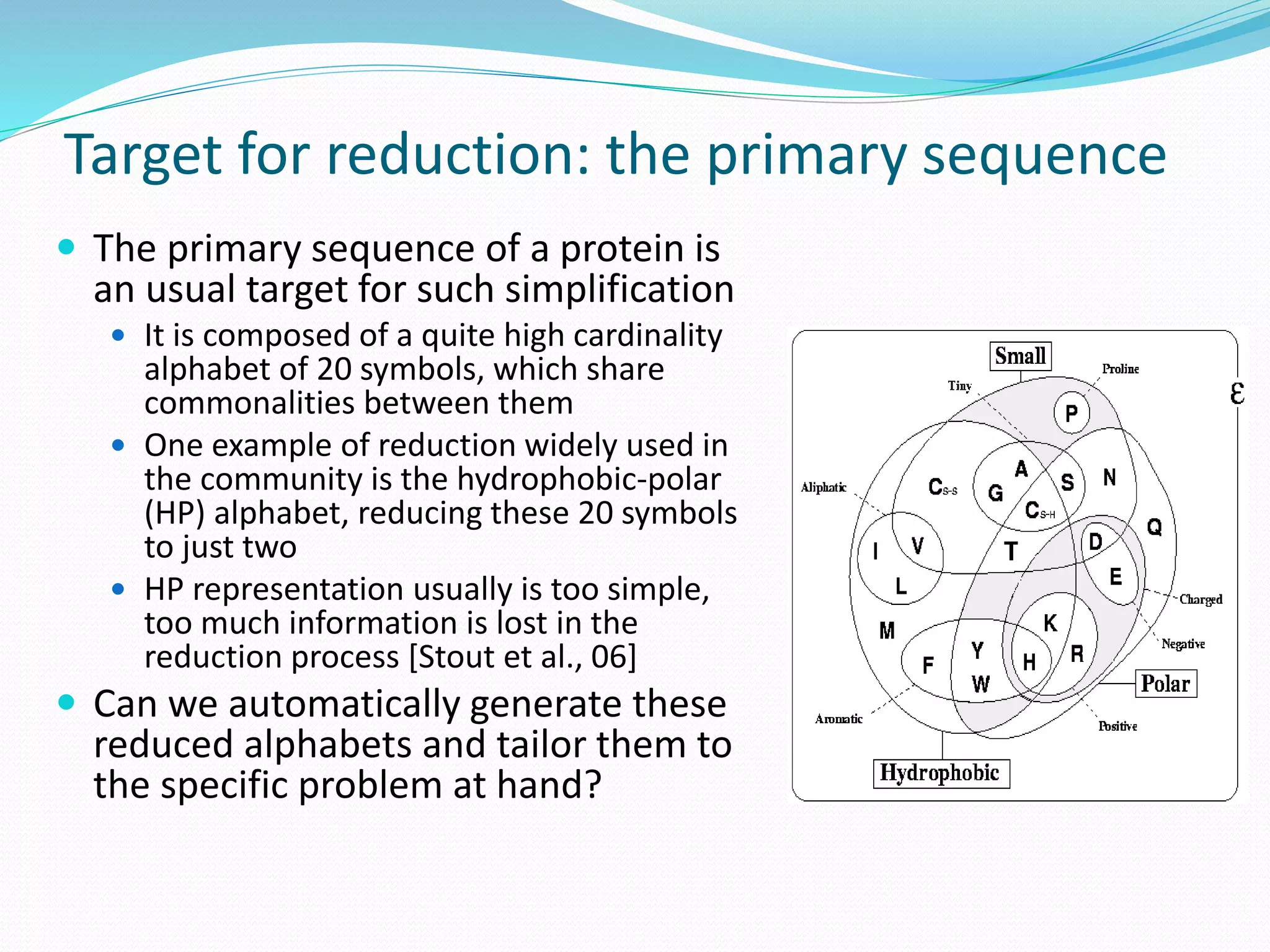 Target for reduction: the primary sequence
 The primary sequence of a protein is
an usual target for such simplification
 It is composed of a quite high cardinality
alphabet of 20 symbols, which share
commonalities between them
 One example of reduction widely used in
the community is the hydrophobic-polar
(HP) alphabet, reducing these 20 symbols
to just two
 HP representation usually is too simple,
too much information is lost in the
reduction process [Stout et al., 06]
 Can we automatically generate these
reduced alphabets and tailor them to
the specific problem at hand?
 