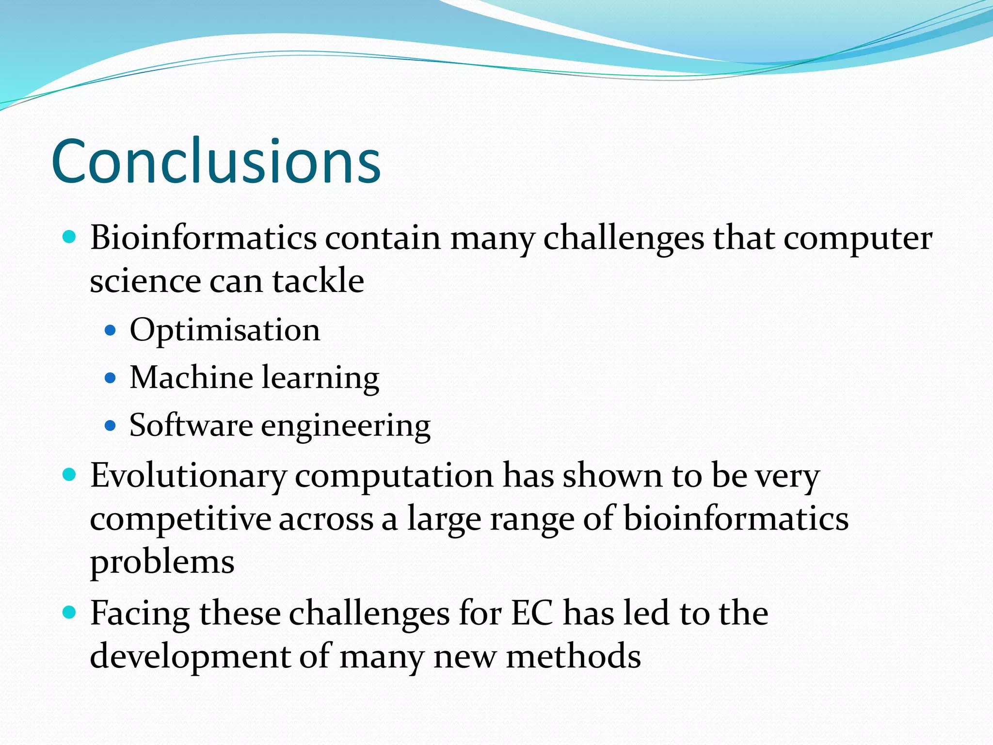 Conclusions
 Bioinformatics contain many challenges that computer
science can tackle
 Optimisation
 Machine learning
 Software engineering
 Evolutionary computation has shown to be very
competitive across a large range of bioinformatics
problems
 Facing these challenges for EC has led to the
development of many new methods
 