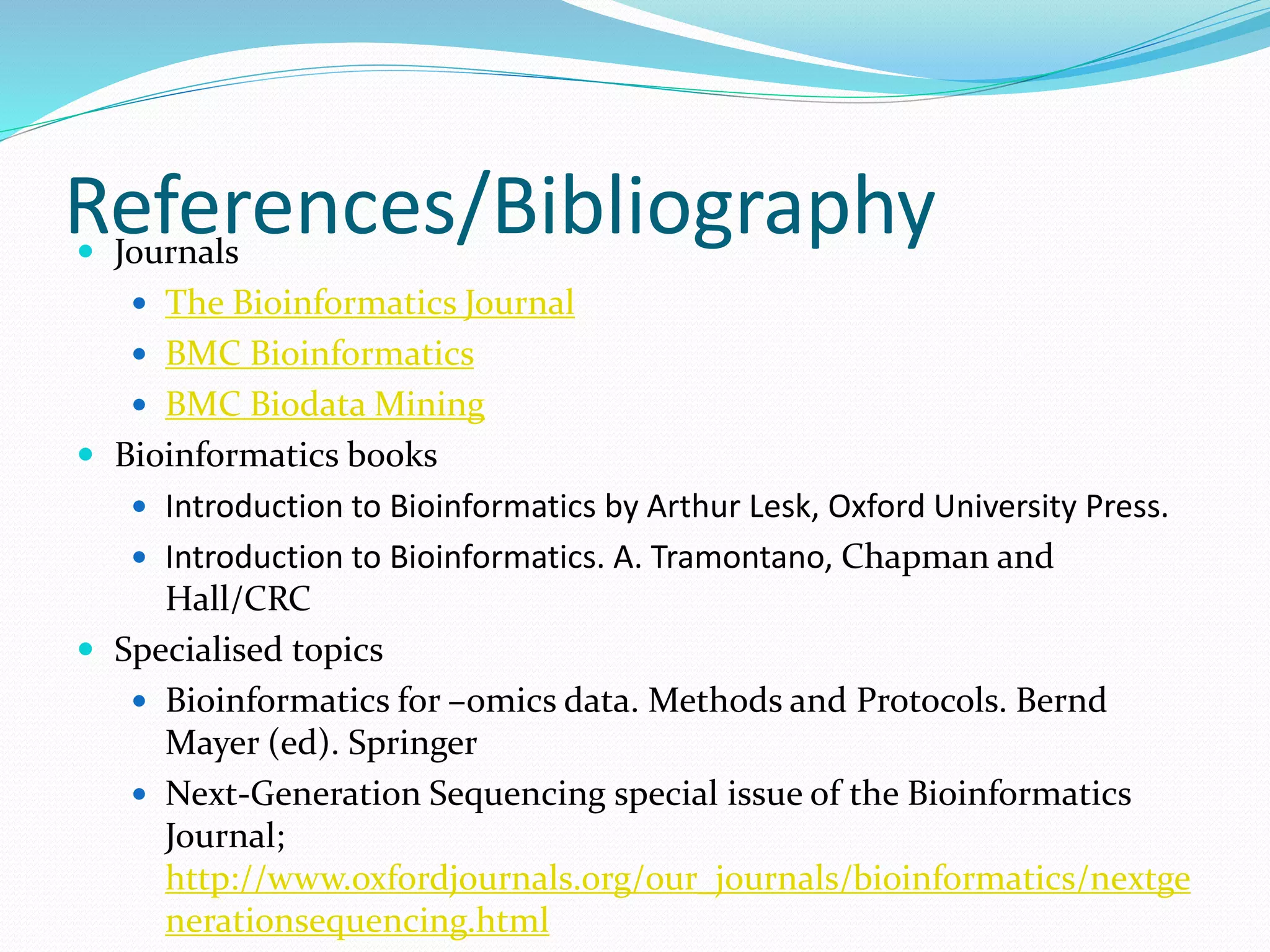 References/Bibliography Journals
 The Bioinformatics Journal
 BMC Bioinformatics
 BMC Biodata Mining
 Bioinformatics books
 Introduction to Bioinformatics by Arthur Lesk, Oxford University Press.
 Introduction to Bioinformatics. A. Tramontano, Chapman and
Hall/CRC
 Specialised topics
 Bioinformatics for –omics data. Methods and Protocols. Bernd
Mayer (ed). Springer
 Next-Generation Sequencing special issue of the Bioinformatics
Journal;
http://www.oxfordjournals.org/our_journals/bioinformatics/nextge
nerationsequencing.html
 