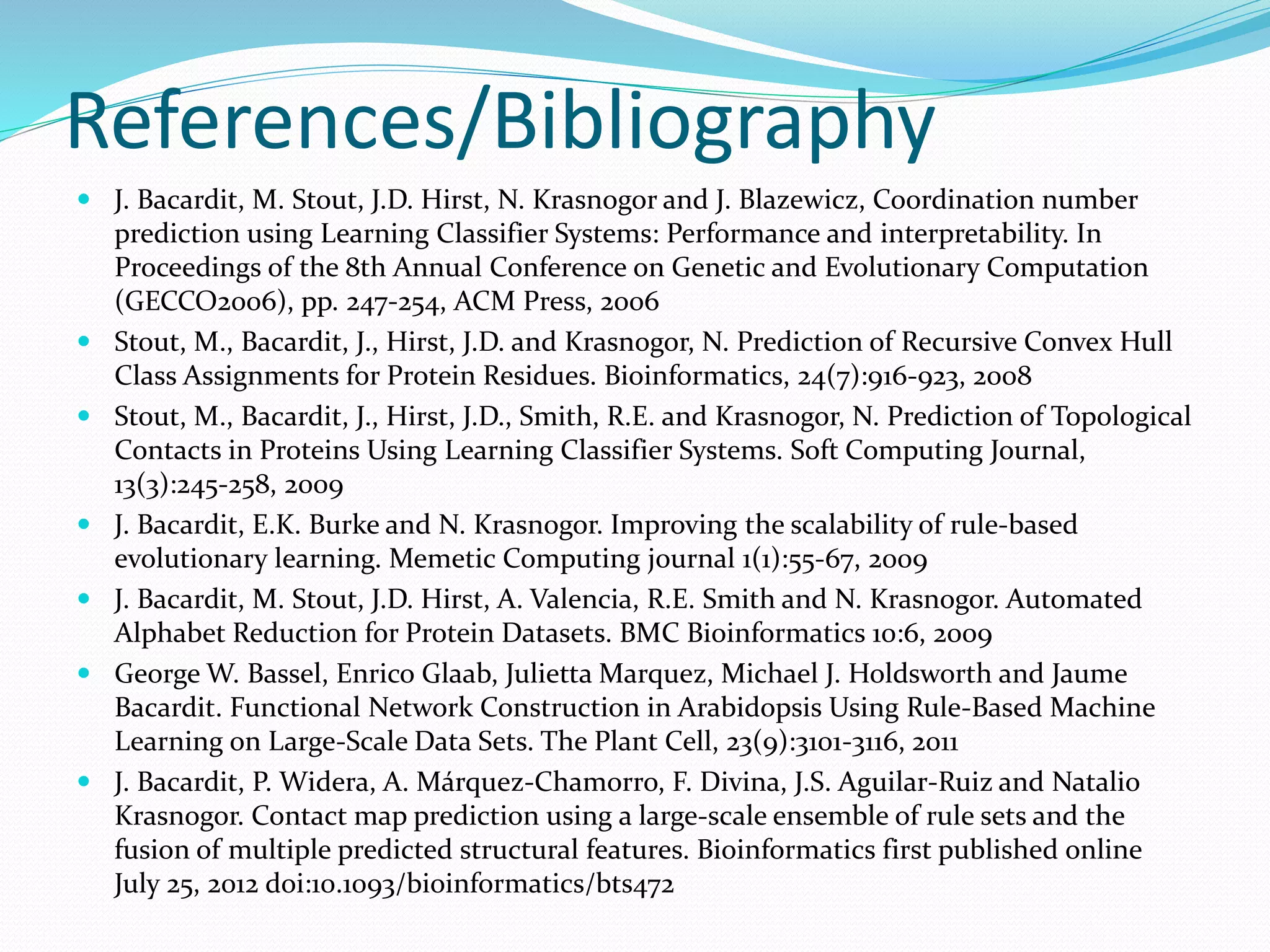 References/Bibliography
 J. Bacardit, M. Stout, J.D. Hirst, N. Krasnogor and J. Blazewicz, Coordination number
prediction using Learning Classifier Systems: Performance and interpretability. In
Proceedings of the 8th Annual Conference on Genetic and Evolutionary Computation
(GECCO2006), pp. 247-254, ACM Press, 2006
 Stout, M., Bacardit, J., Hirst, J.D. and Krasnogor, N. Prediction of Recursive Convex Hull
Class Assignments for Protein Residues. Bioinformatics, 24(7):916-923, 2008
 Stout, M., Bacardit, J., Hirst, J.D., Smith, R.E. and Krasnogor, N. Prediction of Topological
Contacts in Proteins Using Learning Classifier Systems. Soft Computing Journal,
13(3):245-258, 2009
 J. Bacardit, E.K. Burke and N. Krasnogor. Improving the scalability of rule-based
evolutionary learning. Memetic Computing journal 1(1):55-67, 2009
 J. Bacardit, M. Stout, J.D. Hirst, A. Valencia, R.E. Smith and N. Krasnogor. Automated
Alphabet Reduction for Protein Datasets. BMC Bioinformatics 10:6, 2009
 George W. Bassel, Enrico Glaab, Julietta Marquez, Michael J. Holdsworth and Jaume
Bacardit. Functional Network Construction in Arabidopsis Using Rule-Based Machine
Learning on Large-Scale Data Sets. The Plant Cell, 23(9):3101-3116, 2011
 J. Bacardit, P. Widera, A. Márquez-Chamorro, F. Divina, J.S. Aguilar-Ruiz and Natalio
Krasnogor. Contact map prediction using a large-scale ensemble of rule sets and the
fusion of multiple predicted structural features. Bioinformatics first published online
July 25, 2012 doi:10.1093/bioinformatics/bts472
 