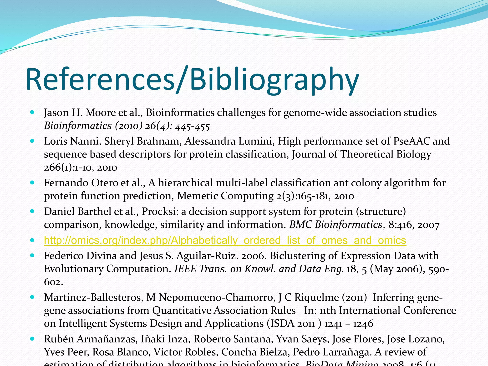 References/Bibliography
 Jason H. Moore et al., Bioinformatics challenges for genome-wide association studies
Bioinformatics (2010) 26(4): 445-455
 Loris Nanni, Sheryl Brahnam, Alessandra Lumini, High performance set of PseAAC and
sequence based descriptors for protein classification, Journal of Theoretical Biology
266(1):1-10, 2010
 Fernando Otero et al., A hierarchical multi-label classification ant colony algorithm for
protein function prediction, Memetic Computing 2(3):165-181, 2010
 Daniel Barthel et al., Procksi: a decision support system for protein (structure)
comparison, knowledge, similarity and information. BMC Bioinformatics, 8:416, 2007
 http://omics.org/index.php/Alphabetically_ordered_list_of_omes_and_omics
 Federico Divina and Jesus S. Aguilar-Ruiz. 2006. Biclustering of Expression Data with
Evolutionary Computation. IEEE Trans. on Knowl. and Data Eng. 18, 5 (May 2006), 590-
602.
 Martinez-Ballesteros, M Nepomuceno-Chamorro, J C Riquelme (2011) Inferring gene-
gene associations from Quantitative Association Rules In: 11th International Conference
on Intelligent Systems Design and Applications (ISDA 2011 ) 1241 – 1246
 Rubén Armañanzas, Iñaki Inza, Roberto Santana, Yvan Saeys, Jose Flores, Jose Lozano,
Yves Peer, Rosa Blanco, Víctor Robles, Concha Bielza, Pedro Larrañaga. A review of
 
