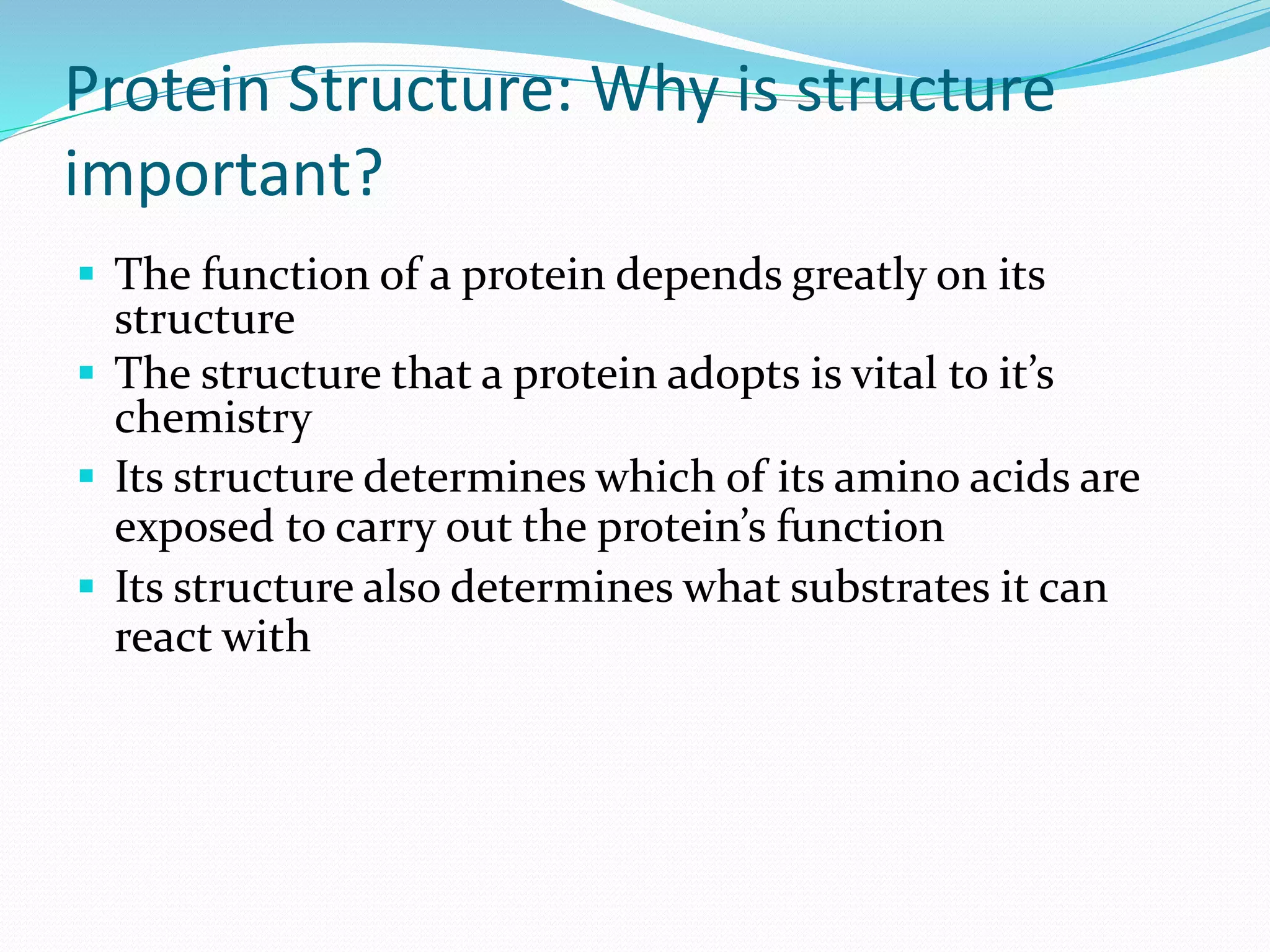 Protein Structure: Why is structure
important?
 The function of a protein depends greatly on its
structure
 The structure that a protein adopts is vital to it’s
chemistry
 Its structure determines which of its amino acids are
exposed to carry out the protein’s function
 Its structure also determines what substrates it can
react with
 