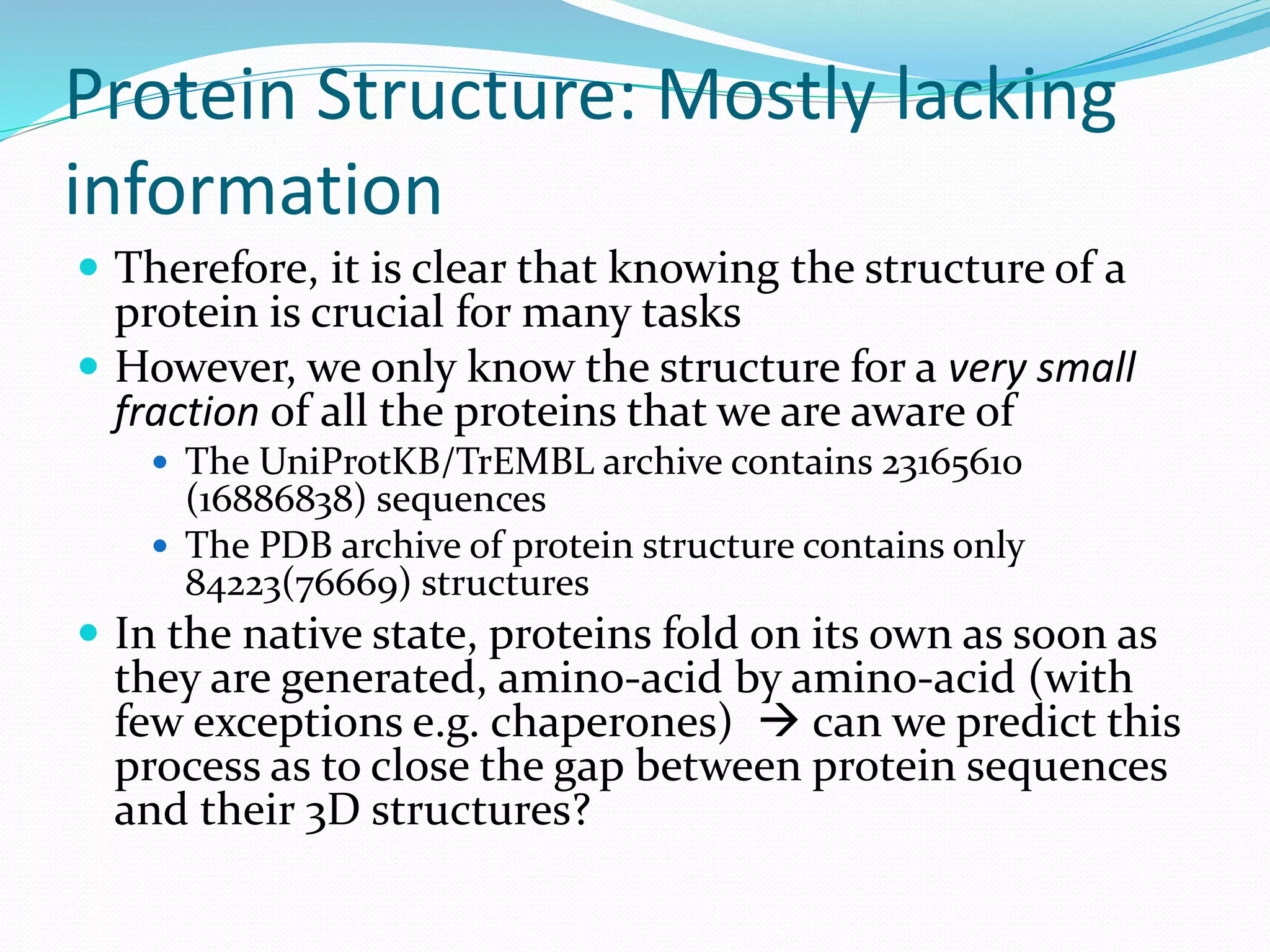 Protein Structure: Mostly lacking
information
 Therefore, it is clear that knowing the structure of a
protein is crucial for many tasks
 However, we only know the structure for a very small
fraction of all the proteins that we are aware of
 The UniProtKB/TrEMBL archive contains 23165610
(16886838) sequences
 The PDB archive of protein structure contains only
84223(76669) structures
 In the native state, proteins fold on its own as soon as
they are generated, amino-acid by amino-acid (with
few exceptions e.g. chaperones)  can we predict this
process as to close the gap between protein sequences
and their 3D structures?
 