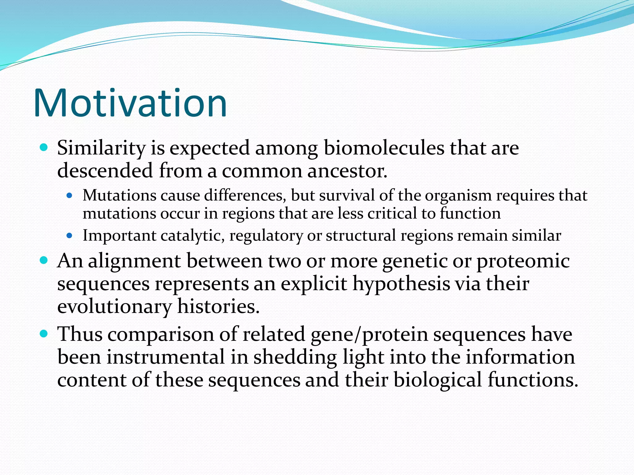 Motivation
 Similarity is expected among biomolecules that are
descended from a common ancestor.
 Mutations cause differences, but survival of the organism requires that
mutations occur in regions that are less critical to function
 Important catalytic, regulatory or structural regions remain similar
 An alignment between two or more genetic or proteomic
sequences represents an explicit hypothesis via their
evolutionary histories.
 Thus comparison of related gene/protein sequences have
been instrumental in shedding light into the information
content of these sequences and their biological functions.
 