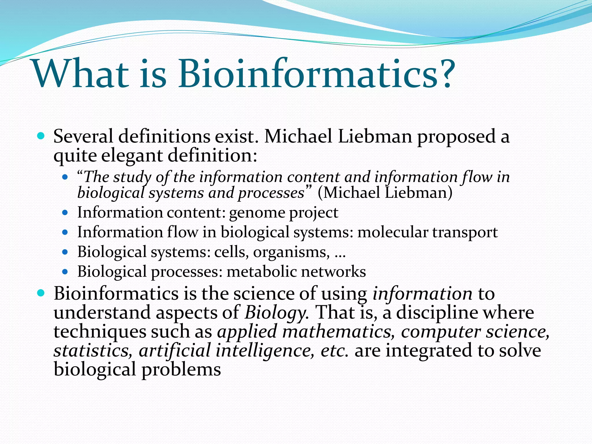 What is Bioinformatics?
 Several definitions exist. Michael Liebman proposed a
quite elegant definition:
 “The study of the information content and information flow in
biological systems and processes” (Michael Liebman)
 Information content: genome project
 Information flow in biological systems: molecular transport
 Biological systems: cells, organisms, …
 Biological processes: metabolic networks
 Bioinformatics is the science of using information to
understand aspects of Biology. That is, a discipline where
techniques such as applied mathematics, computer science,
statistics, artificial intelligence, etc. are integrated to solve
biological problems
 
