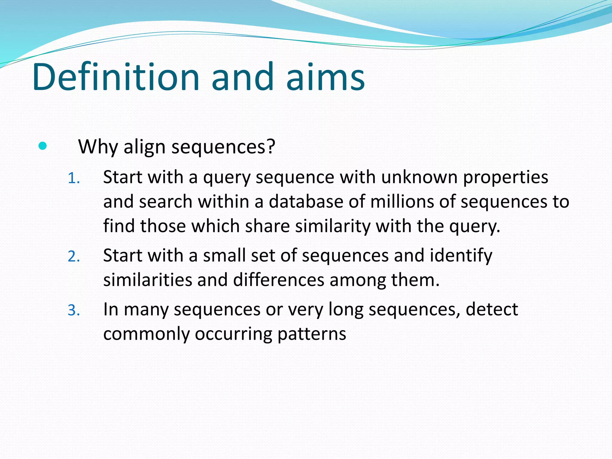 Definition and aims
 Why align sequences?
1. Start with a query sequence with unknown properties
and search within a database of millions of sequences to
find those which share similarity with the query.
2. Start with a small set of sequences and identify
similarities and differences among them.
3. In many sequences or very long sequences, detect
commonly occurring patterns
 