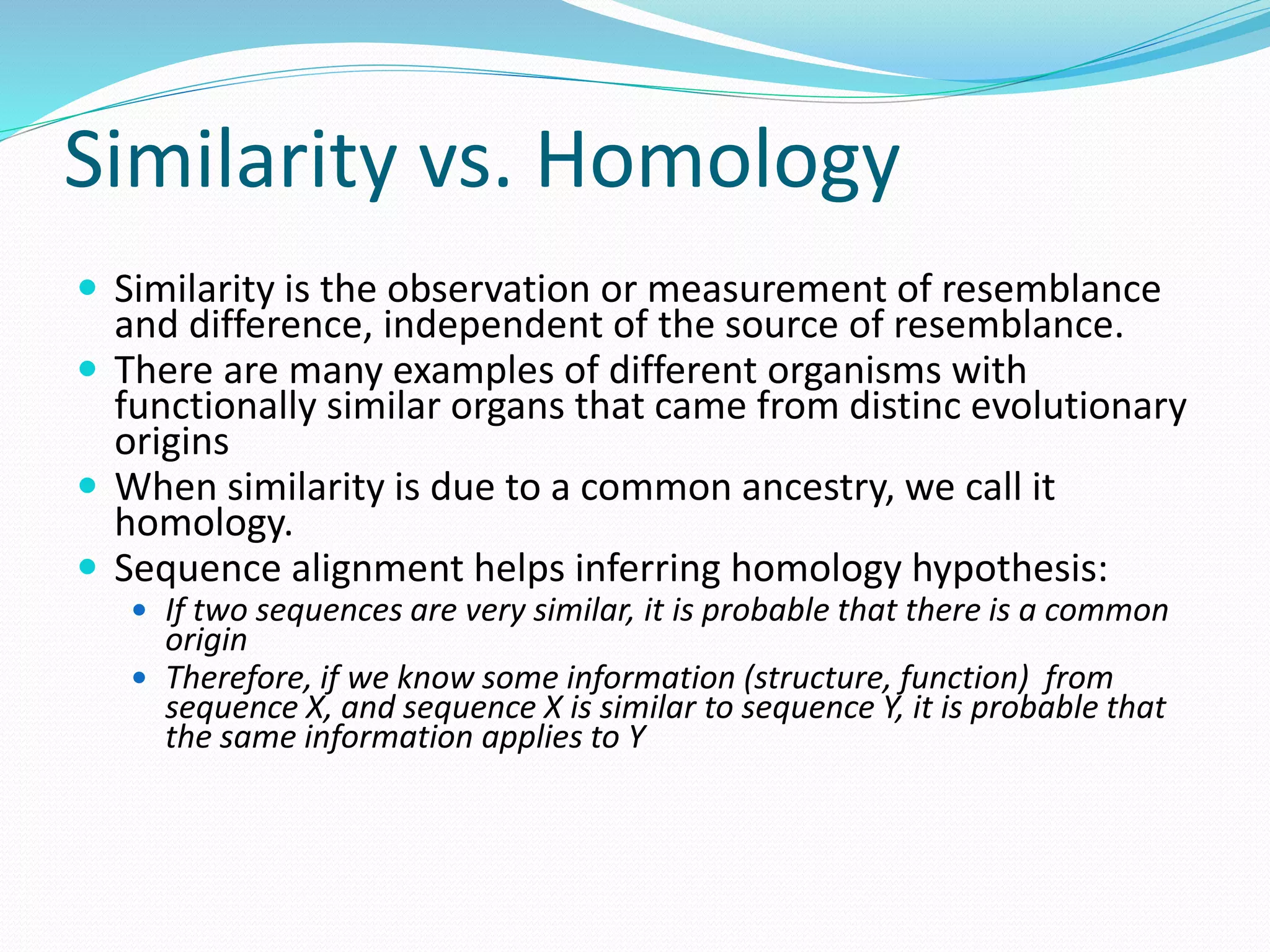 Similarity vs. Homology
 Similarity is the observation or measurement of resemblance
and difference, independent of the source of resemblance.
 There are many examples of different organisms with
functionally similar organs that came from distinc evolutionary
origins
 When similarity is due to a common ancestry, we call it
homology.
 Sequence alignment helps inferring homology hypothesis:
 If two sequences are very similar, it is probable that there is a common
origin
 Therefore, if we know some information (structure, function) from
sequence X, and sequence X is similar to sequence Y, it is probable that
the same information applies to Y
 